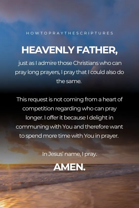Heavenly Father, just as I admire those Christians who can pray long prayers, I pray that I could also do the same. This request is not coming from a heart of competition regarding who can pray longer. I offer it because I delight in communing with You and therefore want to spend more <a href=