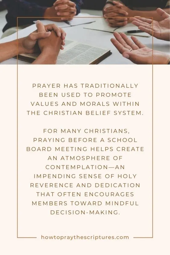 Prayer has traditionally been used to promote values and morals within the Christian belief system. For many Christians, praying before a school board meeting helps create an atmosphere of contemplation—an impending sense of holy reverence and dedication that often encourages members toward mindful decision-making.
