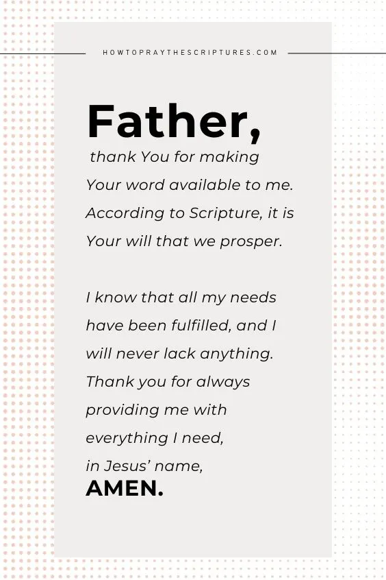 Father, thank You for making Your word available to me. According to Scripture, it is Your will that we prosper. I know that all my needs have been fulfilled, and I will never lack anything. Thank you for always providing me with everything I need, in Jesus&rsquo; name, Amen.
