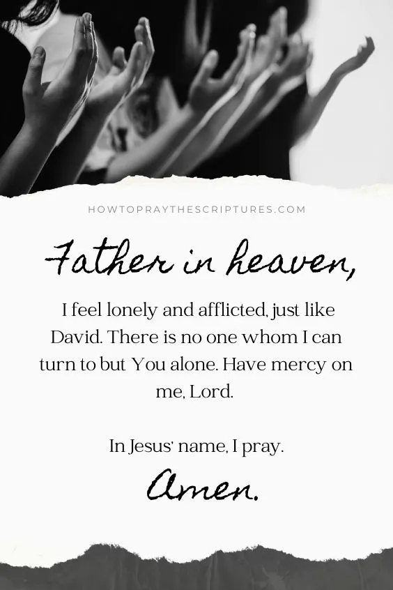 Father in heaven, I feel lonely and afflicted, just like David. There is no one whom I can turn to but You alone. Have mercy on me, Lord. In Jesus' name, I pray. Amen.
