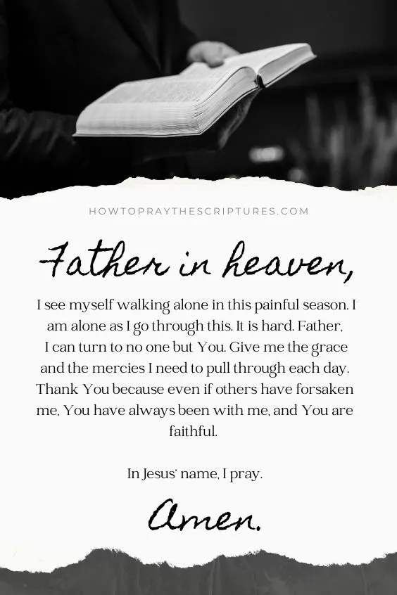 Father in heaven, I see myself walking alone in this painful season. I am alone as I go through this. It is hard. Father, I can turn to no one but You. Give me the grace and the mercies I need to pull through each day. Thank You because even if others have forsaken me, You have always been with me, and You are faithful. In Jesus&rsquo; name, I pray. Amen.