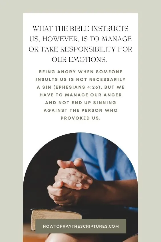 What the Bible instructs us, however, is to manage or take responsibility for our emotions. Being angry when someone insults us is not necessarily a sin (Ephesians 4:26), but we have to manage our anger and not end up sinning against the person who provoked us. 