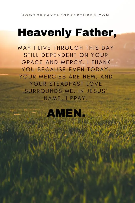 Heavenly Father, may I live through this day still dependent on Your grace and mercy. I thank You because even today, Your mercies are new, and Your steadfast love surrounds me. In Jesus&rsquo; name, I pray. Amen.