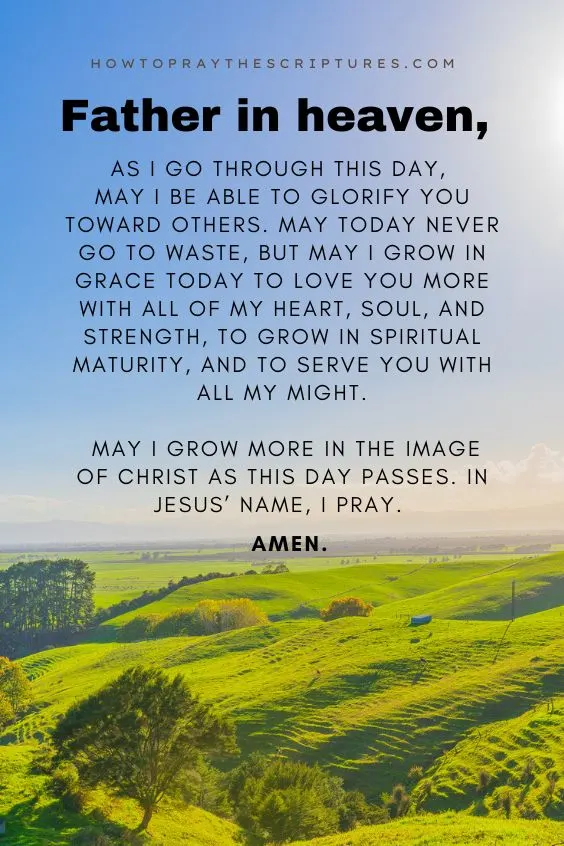 Father in heaven, as I go through this day, may I be able to glorify You toward others. May today never go to waste, but may I grow in grace today to love You more with all of my heart, soul, and strength, to grow in spiritual maturity, and to serve You with all my might. May I grow more in the image of Christ as this day passes. In Jesus&rsquo; name, I pray. Amen.