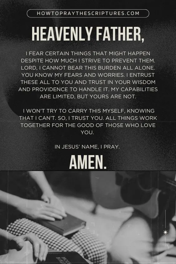 Heavenly Father, I fear certain things that might happen despite how much I strive to prevent them. LORD, I cannot bear this burden all alone. You know my fears and worries. I entrust these all to You and trust in Your wisdom and providence to handle it. My capabilities are limited, but Yours are not. I won’t try to carry this myself, knowing that I can’t. So, I trust You. All things work together for the good of those who love you. In Jesus’ name, I pray. Amen