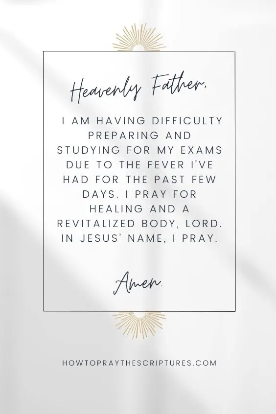 Heavenly Father, I am having difficulty preparing and studying for my exams due to the fever I&rsquo;ve had for the past few days. I pray for healing and a revitalized body, Lord. In Jesus&rsquo; name, I pray. Amen.