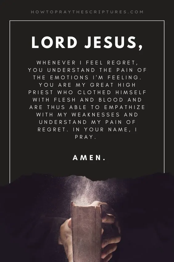 Lord Jesus, whenever I feel regret, You understand the pain of the emotions I'm feeling. You are my Great High Priest who clothed Himself with flesh and blood and are thus able to empathize with my weaknesses and understand my pain of regret. In Your name, I pray. Amen.