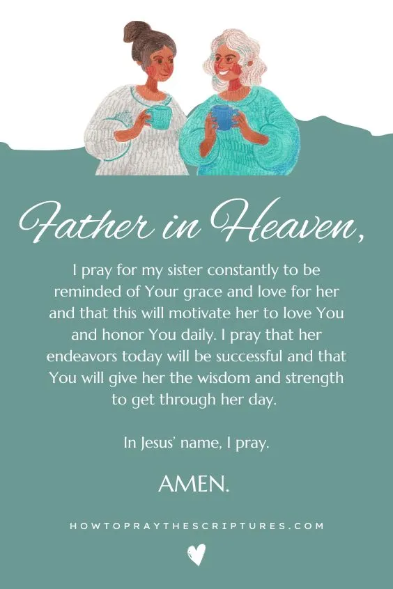 Father in heaven, I pray for my sister constantly to be reminded of Your grace and love for her and that this will motivate her to love You and honor You daily. I pray that her endeavors today will be successful and that You will give her the wisdom and strength to get through her day. In Jesus’ name, I pray. Amen.