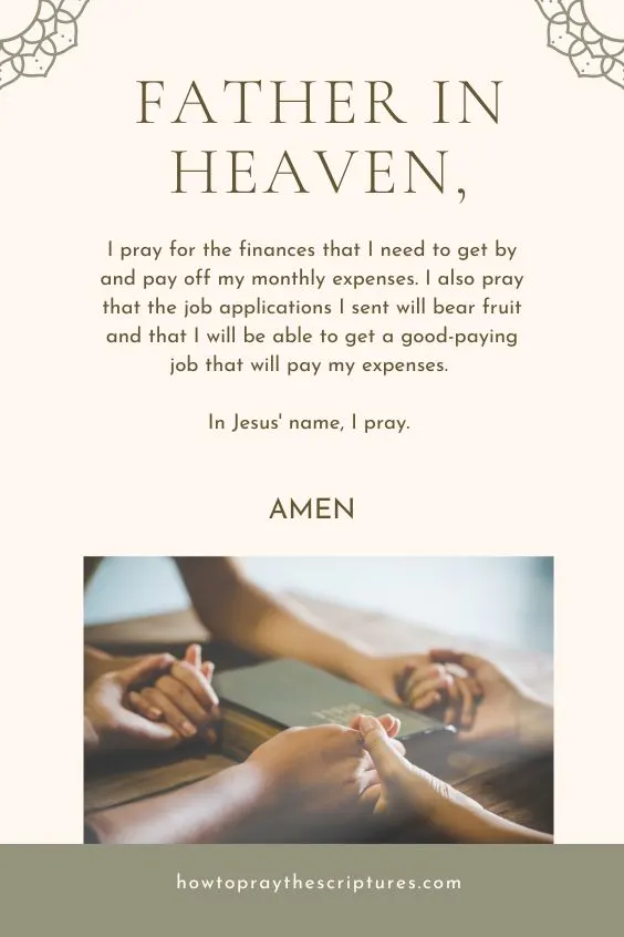 Father in heaven, I pray for the finances that I need to get by and pay off my monthly expenses. I also pray that the job applications I sent will bear fruit and that I will be able to get a good-paying job that will pay my expenses. In Jesus' name, I pray. Amen.