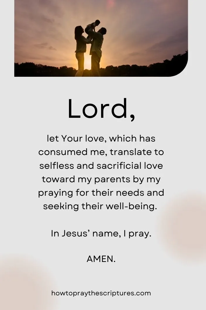 Lord, let Your love, which has consumed me, translate to selfless and sacrificial love toward my parents by my praying for their needs and seeking their well-being. In Jesus&rsquo; name, I pray. Amen.