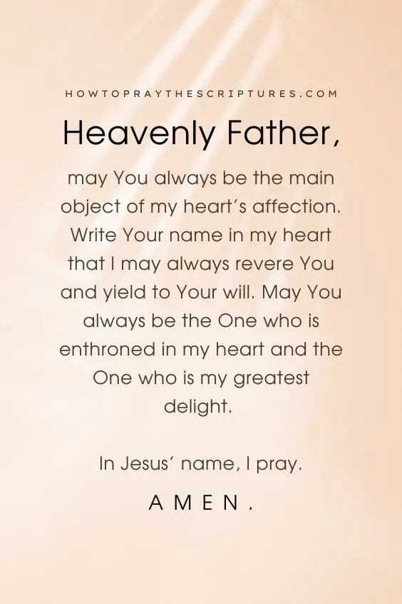 Heavenly Father, may You always be the main object of my heart&rsquo;s affection. Write Your name in my heart that I may always revere You and yield to Your will. May You always be the One who is enthroned in my heart and the One who is my greatest delight. In Jesus&rsquo; name, I pray. Amen.