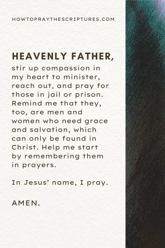Heavenly Father, stir up compassion in my heart to minister, reach out, and pray for those in jail or prison. Remind me that they, too, are men and women who need grace and salvation, which can only be found in Christ. Help me start by remembering them in prayers. In Jesus&rsquo; name, I pray. Amen.