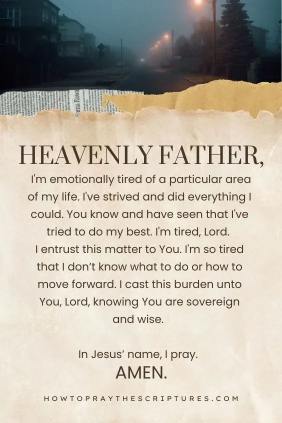 Heavenly Father, I'm emotionally tired of a particular area of my life. I've strived and did everything I could. You know and have seen that I've tried to do my best. I'm tired, Lord. I entrust this matter to You. I'm so tired that I don’t know what to do or how to move forward. I cast this burden unto You, Lord, knowing You are sovereign and wise. In Jesus’ name, I pray. Amen.