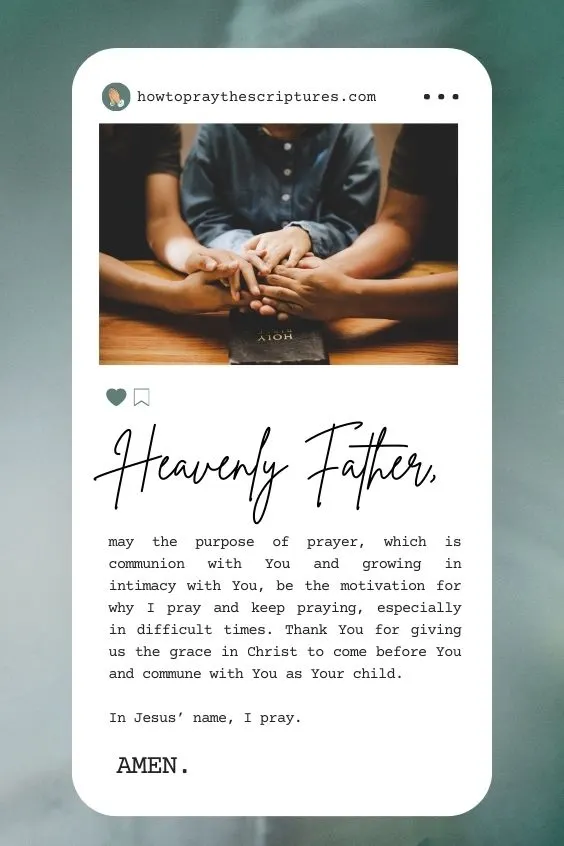 Heavenly Father, may the purpose of prayer, which is communion with You and growing in intimacy with You, be the motivation for why I pray and keep praying, especially in difficult times. Thank You for giving us the grace in Christ to come before You and commune with You as Your child. In Jesus’ name, I pray. Amen.