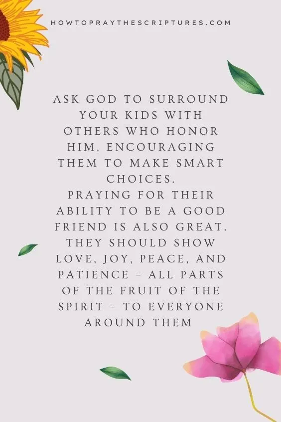 Ask God to surround your kids with others who honor Him, encouraging them to make smart choices.Praying for their ability to be a good friend is also great. They should show love, joy, peace, and patience &ndash; all parts of the fruit of the spirit &ndash; to everyone around them