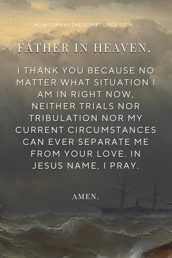Father in heaven, I thank You because no matter what situation I am in right now, neither trials nor tribulation nor my current circumstances can ever separate me from Your love. In Jesus name, I pray. Amen.