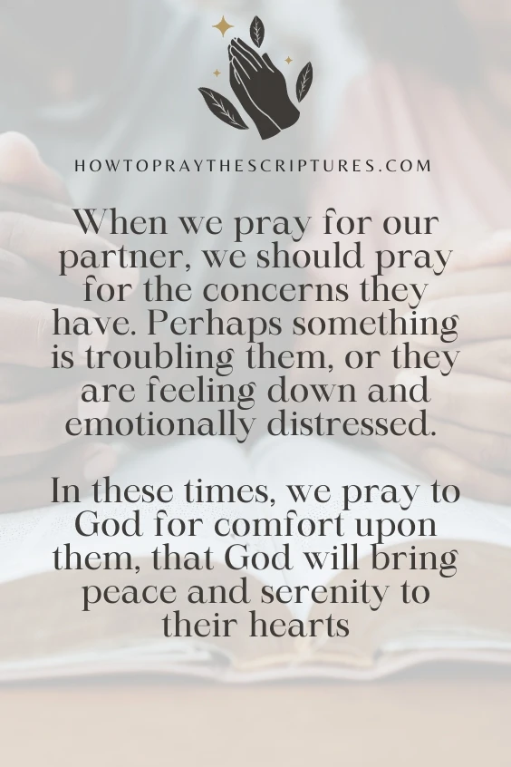 When we pray for our partner, we should pray for the concerns they have. Perhaps something is troubling them, or they are feeling down and emotionally distressed. In these times, we pray to God for comfort upon them, that God will bring peace and serenity to their hearts 
