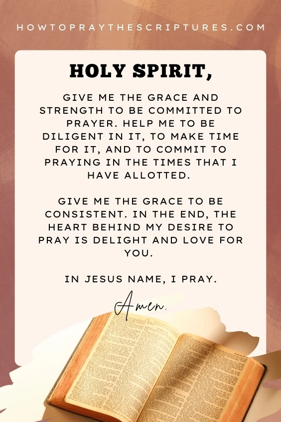 Holy Spirit, give me the grace and strength to be committed to prayer. Help me to be diligent in it, to make time for it, and to commit to praying in the times that I have allotted. Give me the grace to be consistent. In the end, the heart behind my desire to pray is delight and love for You. In Jesus name, I pray. Amen.