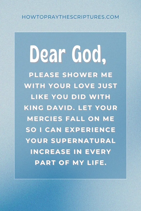 Dear God, please shower me with Your love just like You did with King David. Let Your mercies fall on me so I can experience Your supernatural increase in every part of my life