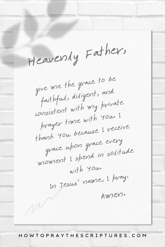 Heavenly Father, give me the grace to be faithful, diligent, and consistent with my private prayer time with You. I thank You because I receive grace upon grace every moment I spend in solitude with You. In Jesus' name, I pray. Amen.