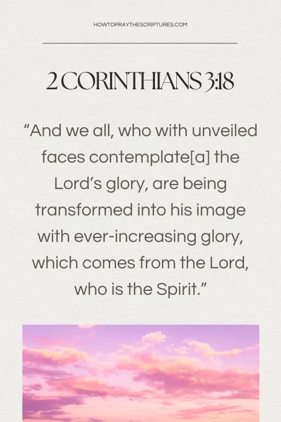  Corinthians 3:18 And we all, who with unveiled faces contemplate[a] the Lord&rsquo;s glory, are being transformed into his image with ever-increasing glory, which comes from the Lord, who is the Spirit