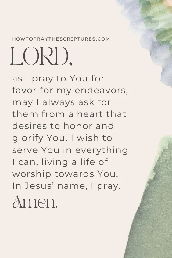 LORD, as I pray to You for favor for my endeavors, may I always ask for them from a heart that desires to honor and glorify You. I wish to serve You in everything I can, living a life of worship towards You. In Jesus&rsquo; name, I pray. Amen.