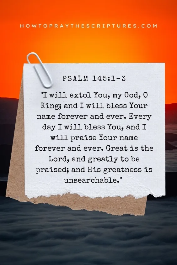 I will extol You, my God, O King; and I will bless Your name forever and ever. Every day I will bless You, and I will praise Your name forever and ever. Great is the Lord, and greatly to be praised; and His greatness is unsearchable