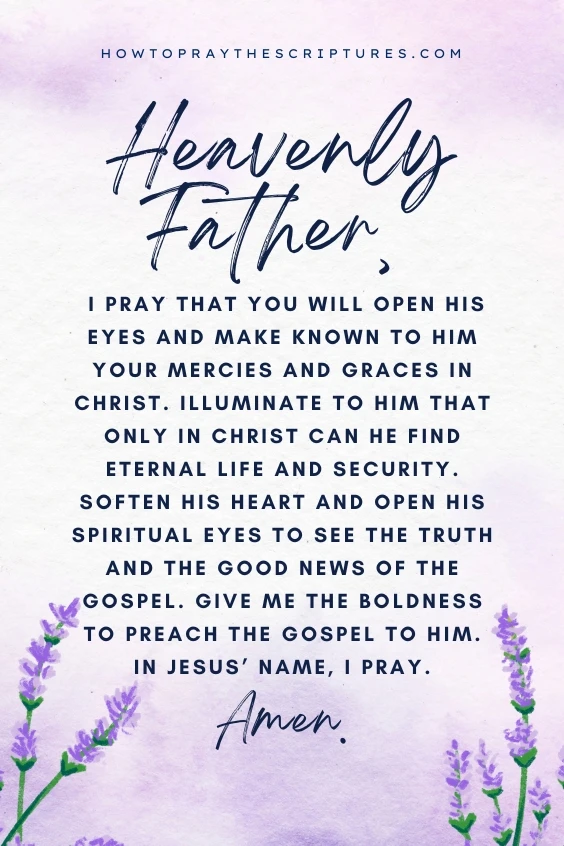 Heavenly Father, I pray that You will open his eyes and make known to him Your mercies and graces in Christ. Illuminate to him that only in Christ can he find eternal life and security. Soften his heart and open his spiritual eyes to see the truth and the good news of the Gospel. Give me the boldness to preach the Gospel to him. In Jesus&rsquo; name, I pray. Amen.