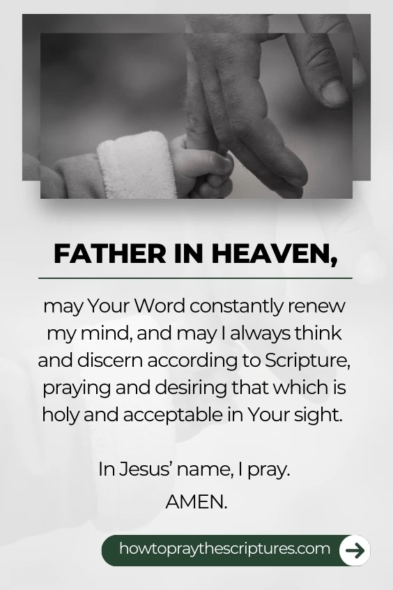 Father in heaven, may Your Word constantly renew my mind, and may I always think and discern according to Scripture, praying and desiring that which is holy and acceptable in Your sight. In Jesus&rsquo; name, I pray. Amen.