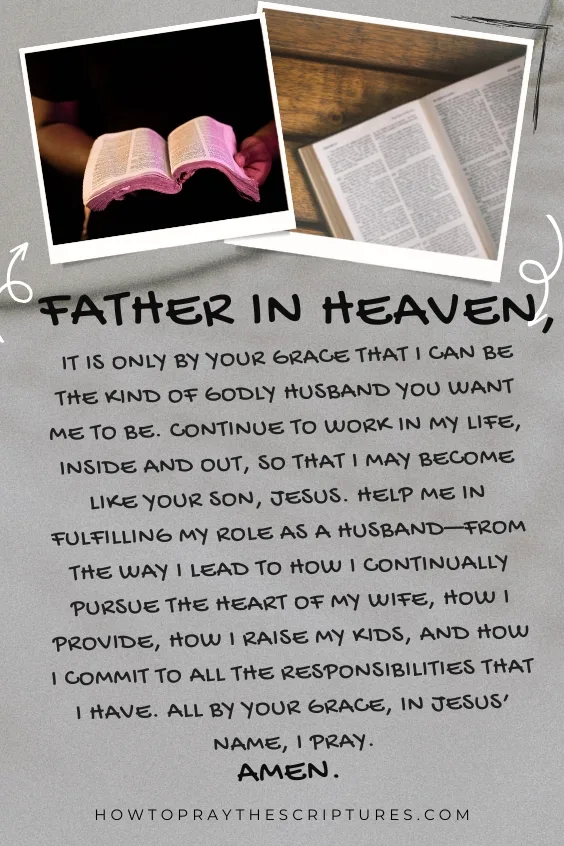 Father in heaven, it is only by Your grace that I can be the kind of godly husband You want me to be. Continue to work in my life, inside and out, so that I may become like Your Son, Jesus. Help me in fulfilling my role as a husband&mdash;from the way I lead to how I continually pursue the heart of my wife, how I provide, how I raise my kids, and how I commit to all the responsibilities that I have. All by Your grace, in Jesus&rsquo; name, I pray.