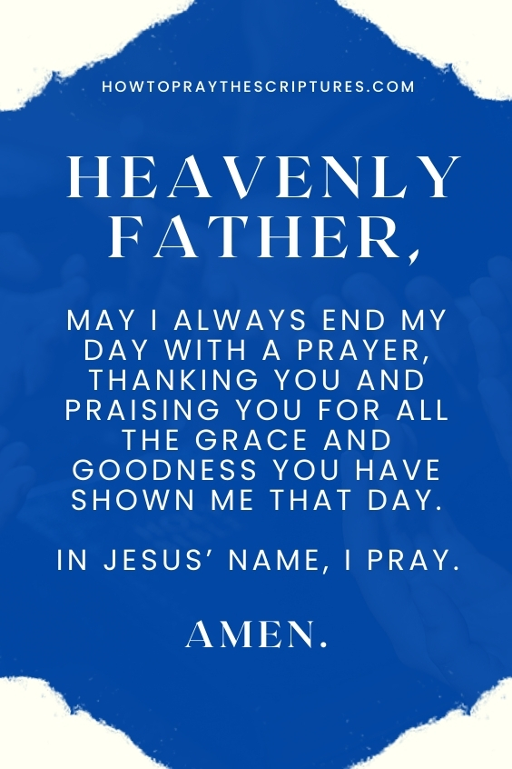 Heavenly Father, may I always end my day with a prayer, thanking You and praising You for all the grace and goodness You have shown me that day. In Jesus’ name, I pray. Amen.