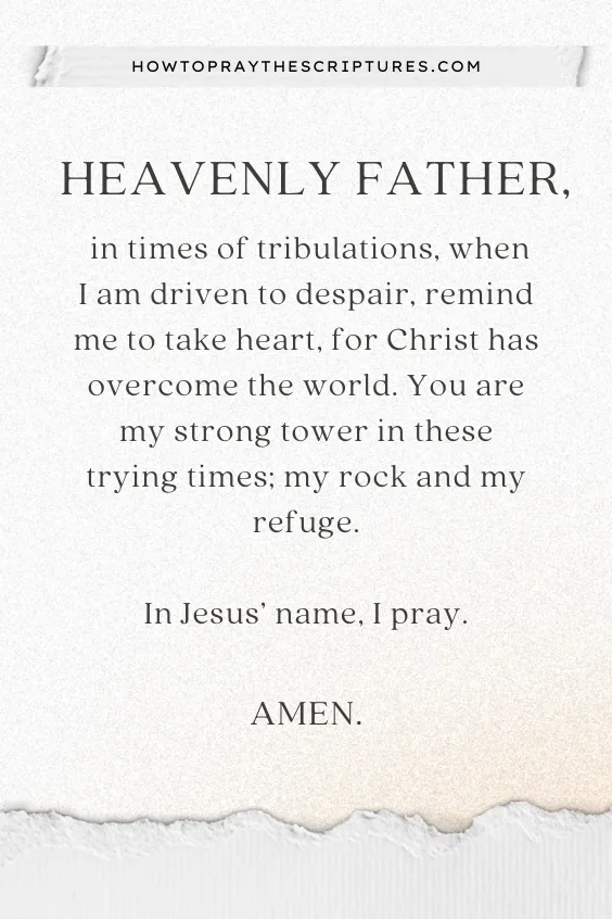 Heavenly Father, in times of tribulations, when I am driven to despair, remind me to take heart, for Christ has overcome the world. You are my strong tower in these trying times; my rock and my refuge. In Jesus&rsquo; name, I pray. Amen.