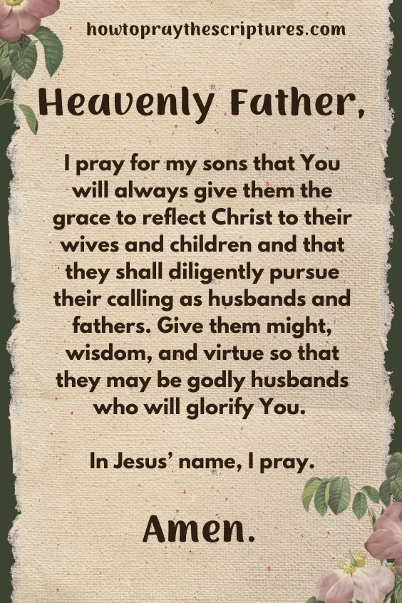 Heavenly Father, I pray for my sons that You will always give them the grace to reflect Christ to their wives and children and that they shall diligently pursue their calling as husbands and fathers. Give them might, wisdom, and virtue so that they may be godly husbands who will glorify You. In Jesus&rsquo; name, I pray. Amen.