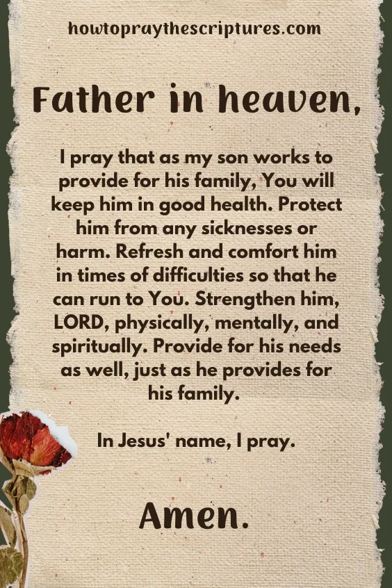 Father in heaven, I pray that as my son works to provide for his family, You will keep him in good health. Protect him from any sicknesses or harm. Refresh and comfort him in times of difficulties so that he can run to You. Strengthen him, LORD, physically, mentally, and spiritually. Provide for his needs as well, just as he provides for his family. In Jesus' name, I pray. Amen.