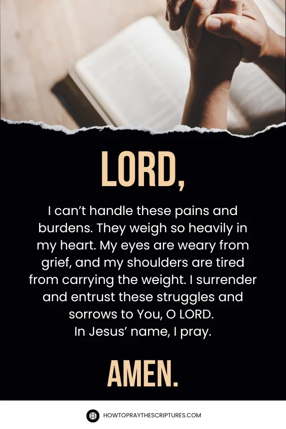 LORD, I can’t handle these pains and burdens. They weigh so heavily in my heart. My eyes are weary from grief, and my shoulders are tired from carrying the weight. I surrender and entrust these struggles and sorrows to You, O LORD. In Jesus’ name, I pray. Amen.