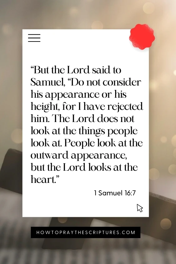 But the Lord said to Samuel, &ldquo;Do not consider his appearance or his height, for I have rejected him. The Lord does not look at the things people look at. People look at the outward appearance, but the Lord looks at the heart.