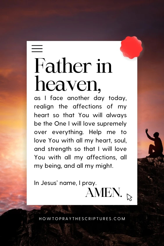 Father in heaven, as I face another day today, realign the affections of my heart so that You will always be the One I will love supremely over everything. Help me to love You with all my heart, soul, and strength so that I will love You with all my affections, all my being, and all my might. In Jesus&rsquo; name, I pray. Amen.