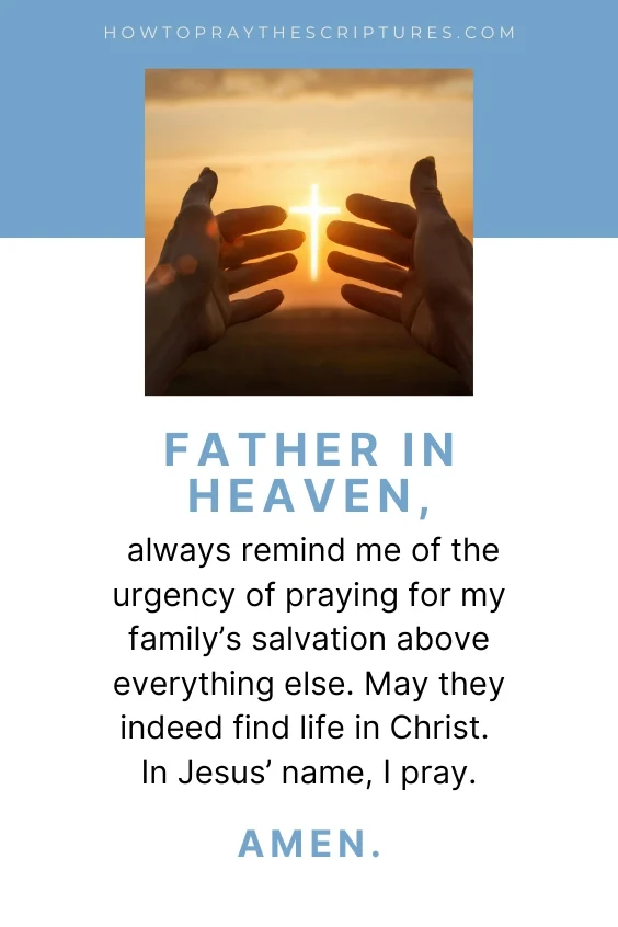 Father in Heaven, always remind me of the urgency of praying for my family&rsquo;s salvation above everything else. May they indeed find life in Christ. In Jesus&rsquo; name, I pray. Amen.