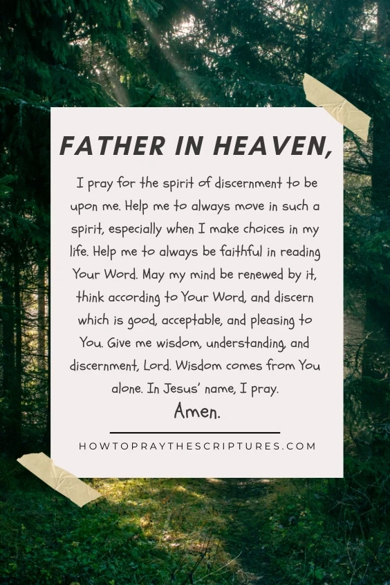 Father in heaven, I pray for the spirit of discernment to be upon me. Help me to always move in such a spirit, especially when I make choices in my life. Help me to always be faithful in reading Your Word. May my mind be renewed by it, think according to Your Word, and discern which is good, acceptable, and pleasing to You. Give me wisdom, understanding, and discernment, Lord. Wisdom comes from You alone. In Jesus&rsquo; name, I pray. Amen.