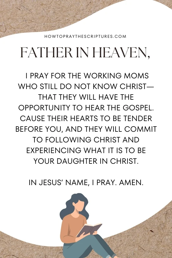 Father in heaven, I pray for the working moms who still do not know Christ&mdash;that they will have the opportunity to hear the Gospel. Cause their hearts to be tender before You, and they will commit to following Christ and experiencing what it is to be Your daughter in Christ. In Jesus&rsquo; name, I pray. Amen.