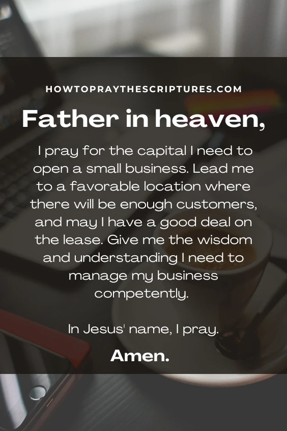 Father in heaven, I pray for the capital I need to open a small business. Lead me to a favorable location where there will be enough customers, and may I have a good deal on the lease. Give me the wisdom and understanding I need to manage my business competently. In Jesus' name, I pray. Amen.