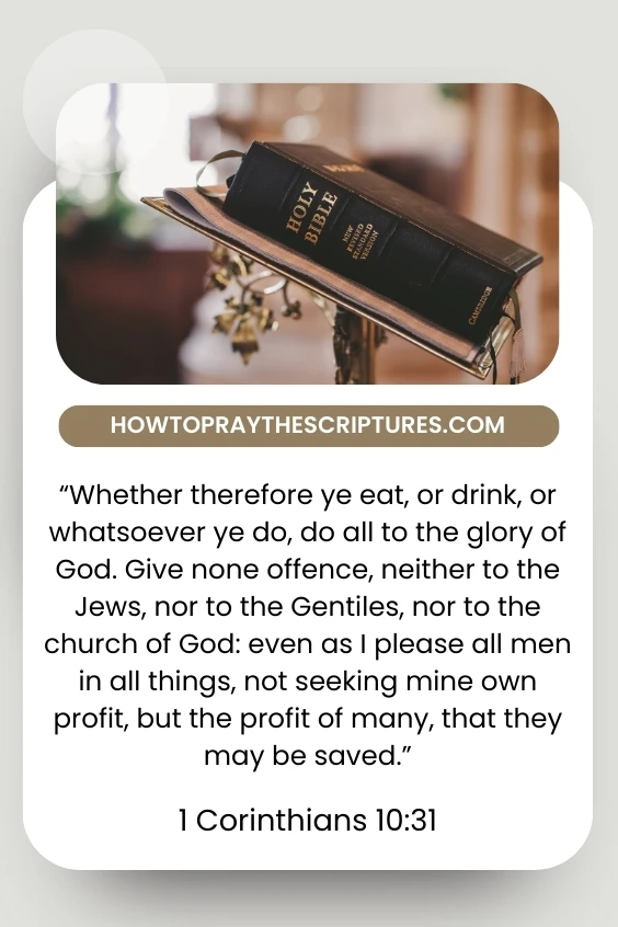 Corinthians 10:31 Whether therefore ye eat, or drink, or whatsoever ye do, do all to the glory of God. Give none offence, neither to the Jews, nor to the Gentiles, nor to the church of God: even as I please all men in all things, not seeking mine own profit, but the profit of many, that they may be saved.