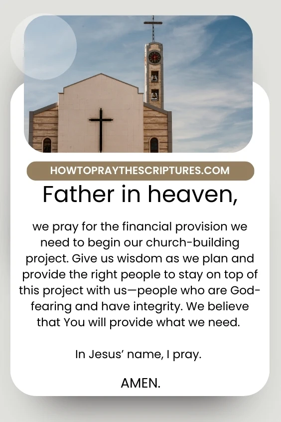 Father in heaven, we pray for the financial provision we need to begin our church-building project. Give us wisdom as we plan and provide the right people to stay on top of this project with us&mdash;people who are God-fearing and have integrity. We believe that You will provide what we need. In Jesus&rsquo; name, I pray. Amen.