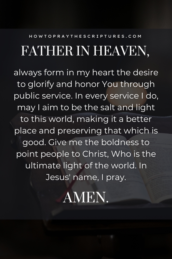 Father in heaven, always form in my heart the desire to glorify and honor You through public service. In every service I do, may I aim to be the salt and light to this world, making it a better place and preserving that which is good. Give me the boldness to point people to Christ, Who is the ultimate light of the world. In Jesus' name, I pray. Amen. 