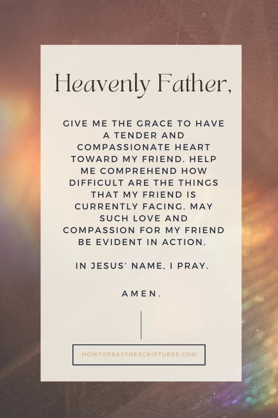 Heavenly Father, give me the grace to have a tender and compassionate heart toward my friend. Help me comprehend how difficult are the things that my friend is currently facing. May such love and compassion for my friend be evident in action. In Jesus&rsquo; name, I pray. Amen.
