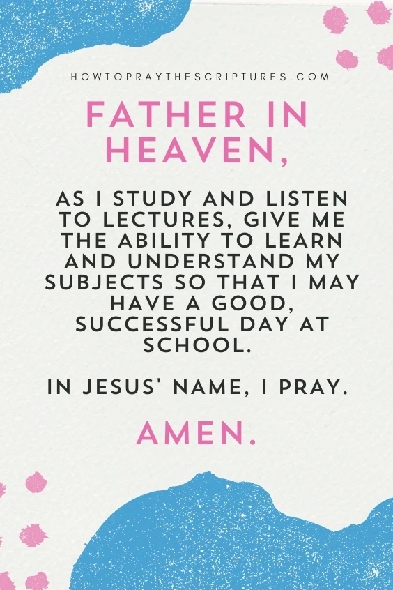 Father in heaven, as I study and listen to lectures, give me the ability to learn and understand my subjects so that I may have a good, successful day at school. In Jesus' name, I pray. Amen.