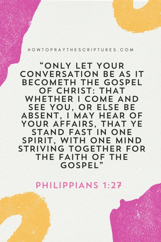  Only let your conversation be as it becometh the gospel of Christ: that whether I come and see you, or else be absent, I may hear of your affairs, that ye stand fast in one spirit, with one mind striving together for the faith of the gospel