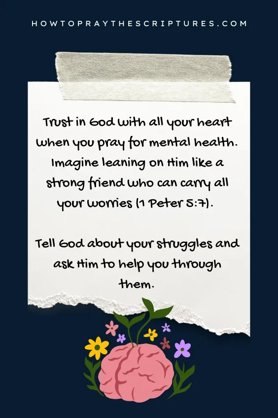 Trust in God with all your heart when you pray for mental health. Imagine leaning on Him like a strong friend who can carry all your worries (1 Peter 5:7). Tell God about your struggles and ask Him to help you through them.