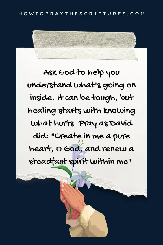 Ask God to help you understand what's going on inside. It can be tough, but healing starts with knowing what hurts. Pray as David did: "Create in me a pure heart, O God, and renew a steadfast spirit within me